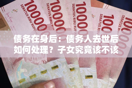 北京债务在身后：债务人去世后如何处理？子女究竟该不该还钱？