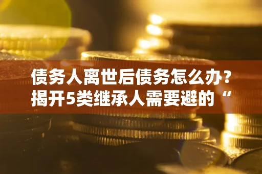 北京债务人离世后债务怎么办？揭开5类继承人需要避的“坑”